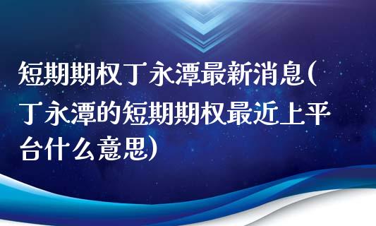 短期期权丁永潭最新消息(丁永潭的短期期权最近上平台什么意思)_https://www.cyfs-sh.com_股市知识_第1张
