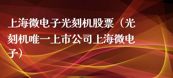 上海微电子光刻机股票（光刻机唯一上市公司上海微电子）_https://www.cyfs-sh.com_股市资讯_第1张