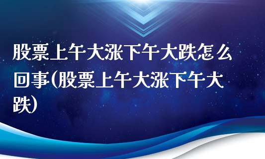 股票上午大涨下午大跌怎么回事(股票上午大涨下午大跌)_https://www.cyfs-sh.com_股市知识_第1张