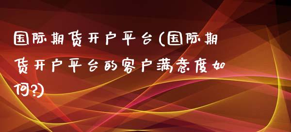 国际期货开户平台(国际期货开户平台的客户满意度如何?)_https://www.cyfs-sh.com_股票问答_第1张